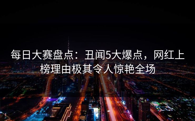 每日大赛盘点：丑闻5大爆点，网红上榜理由极其令人惊艳全场