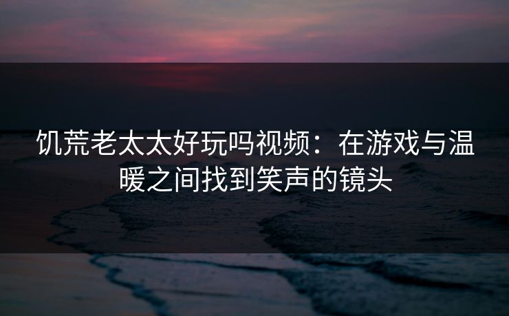 饥荒老太太好玩吗视频：在游戏与温暖之间找到笑声的镜头