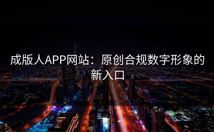 成版人APP网站：原创合规数字形象的新入口