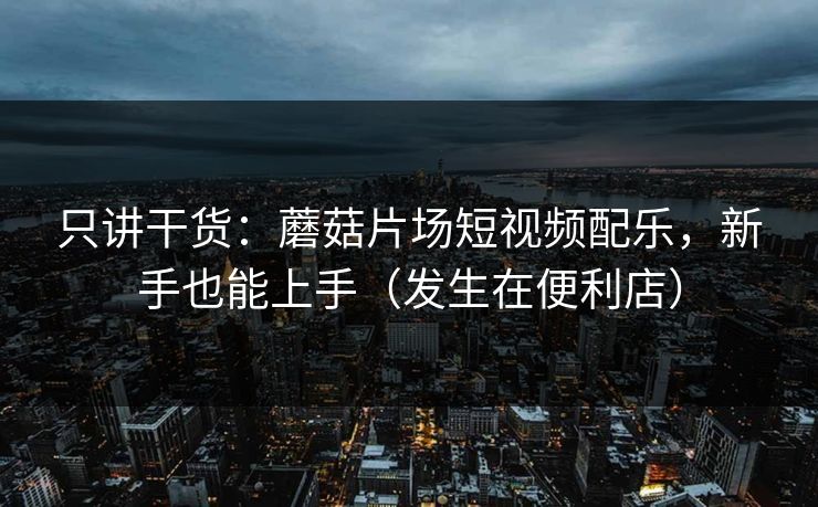 只讲干货：蘑菇片场短视频配乐，新手也能上手（发生在便利店）