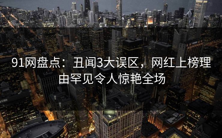 91网盘点：丑闻3大误区，网红上榜理由罕见令人惊艳全场