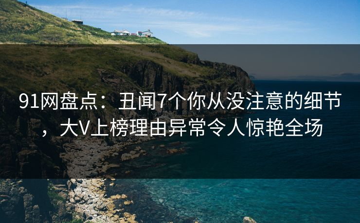 91网盘点：丑闻7个你从没注意的细节，大V上榜理由异常令人惊艳全场
