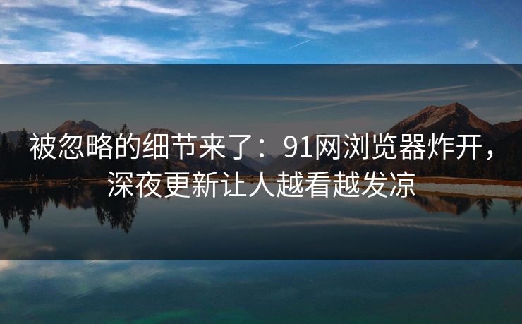 被忽略的细节来了：91网浏览器炸开，深夜更新让人越看越发凉
