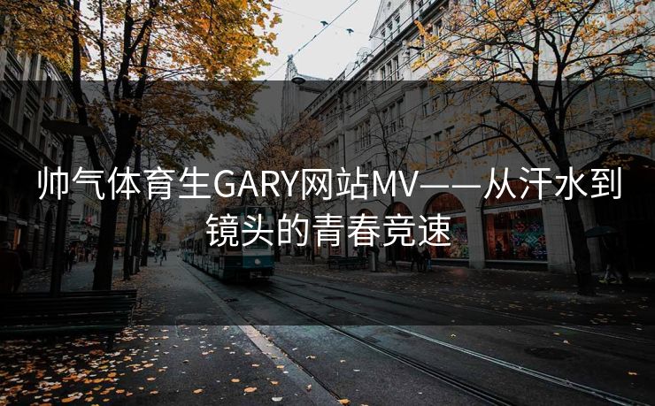 帅气体育生GARY网站MV——从汗水到镜头的青春竞速 帅气体育生GARY网站MV——从汗水到镜头的青春竞速