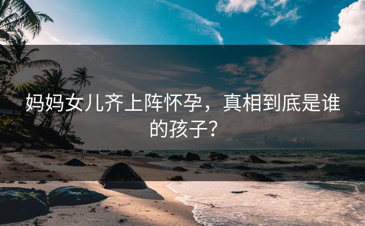 妈妈女儿齐上阵怀孕，真相到底是谁的孩子？