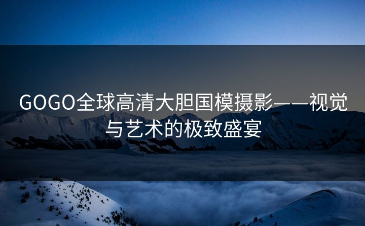 GOGO全球高清大胆国模摄影——视觉与艺术的极致盛宴