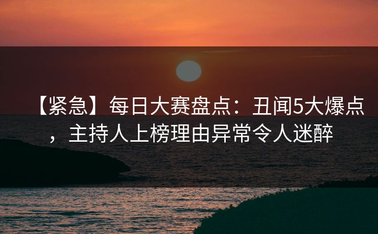 【紧急】每日大赛盘点：丑闻5大爆点，主持人上榜理由异常令人迷醉