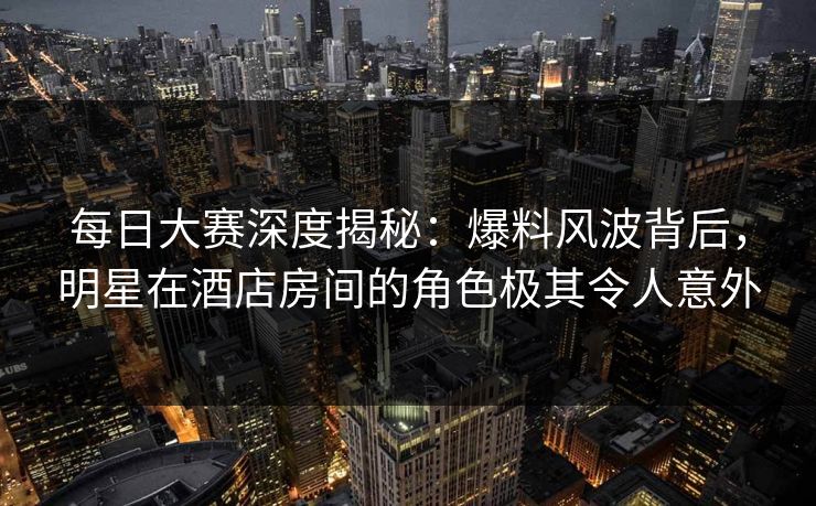 每日大赛深度揭秘：爆料风波背后，明星在酒店房间的角色极其令人意外