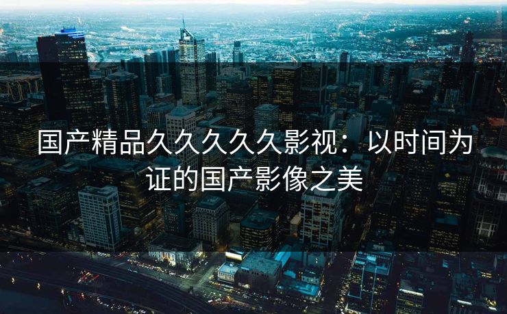 国产精品久久久久久影视：以时间为证的国产影像之美