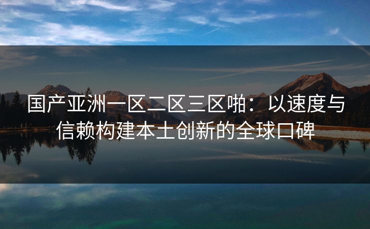 国产亚洲一区二区三区啪：以速度与信赖构建本土创新的全球口碑
