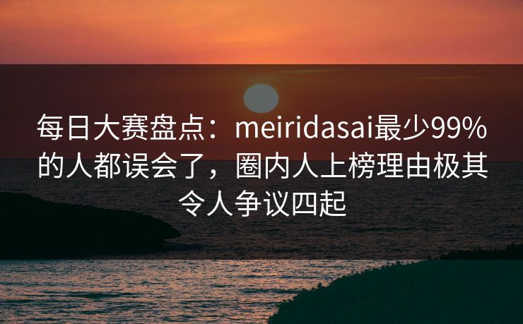 每日大赛盘点：meiridasai最少99%的人都误会了，圈内人上榜理由极其令人争议四起