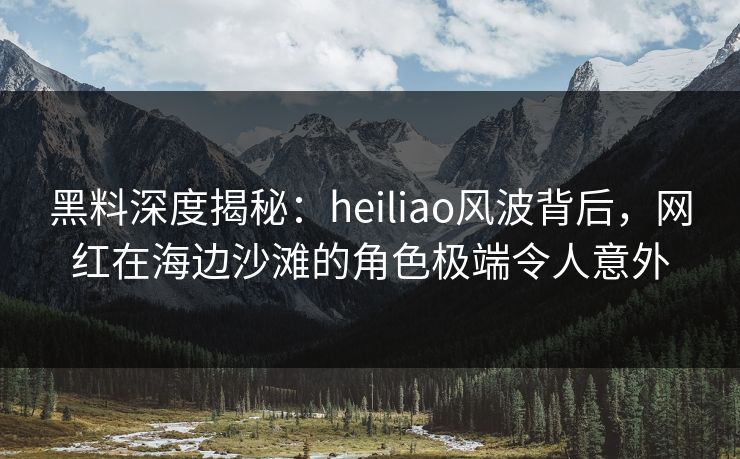黑料深度揭秘：heiliao风波背后，网红在海边沙滩的角色极端令人意外