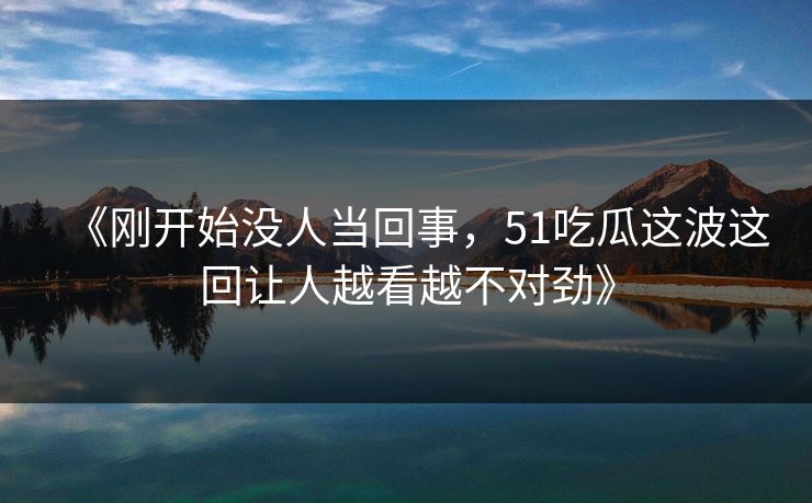 《刚开始没人当回事，51吃瓜这波这回让人越看越不对劲》